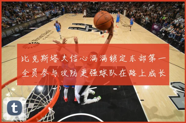 比克斯塔夫信心满满锁定东部第一全员参与攻防更强球队在路上成长观察：最新赛事动态与深度分析