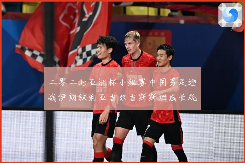 二零二七亚洲杯小组赛中国男足迎战伊朗叙利亚吉尔吉斯斯坦成长观察：最新赛事动态与深度分析