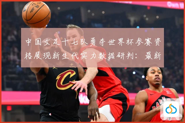 中国女足十七队勇夺世界杯参赛资格展现新生代实力数据研判：最新赛事动态与深度分析