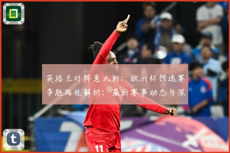 英格兰对阵意大利：欧洲杯预选赛争胜路径解析：最新赛事动态与深度分析