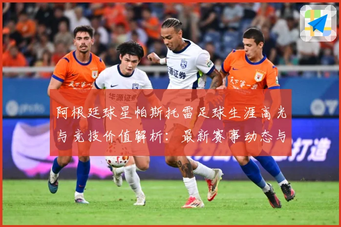 阿根廷球星帕斯托雷足球生涯高光与竞技价值解析：最新赛事动态与深度分析