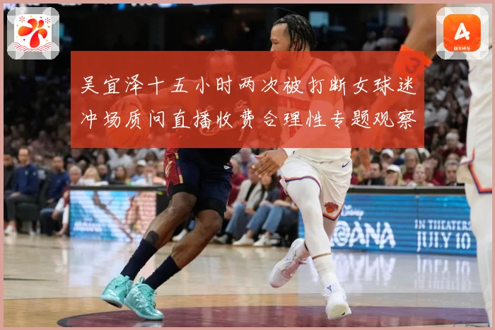 吴宜泽十五小时两次被打断女球迷冲场质问直播收费合理性专题观察：最新赛事动态与深度分析