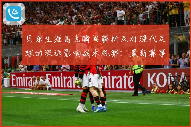 贝尔生涯高光瞬间解析及对现代足球的深远影响战术观察：最新赛事动态与深度分析