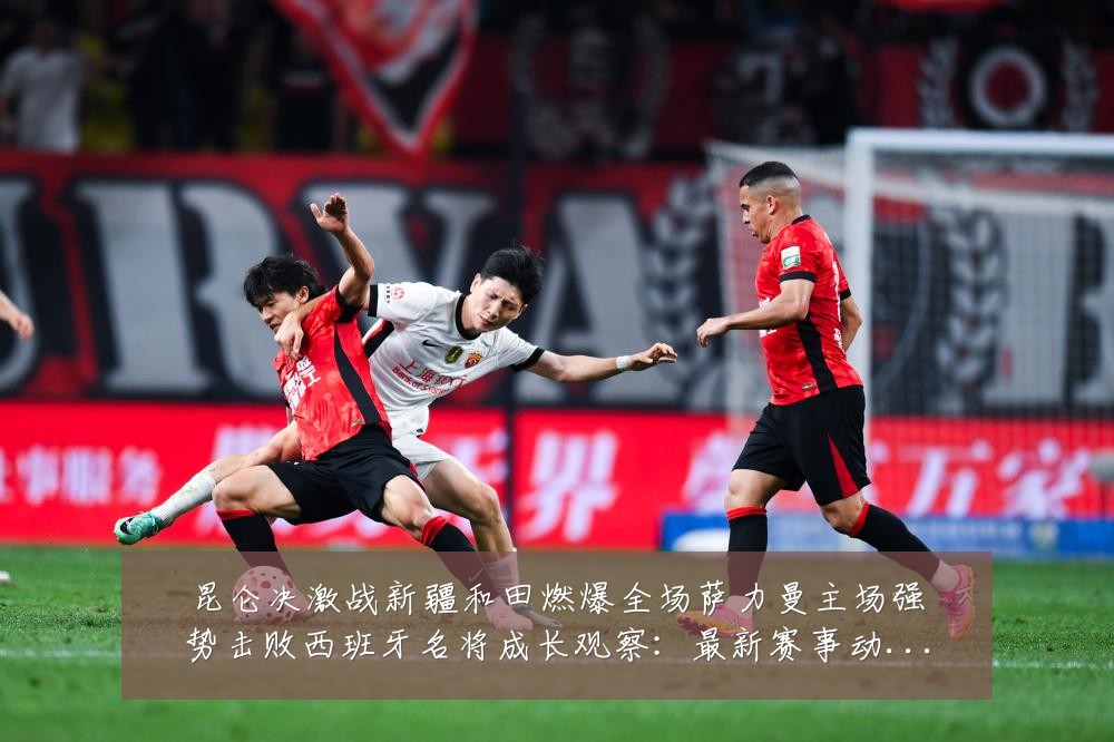 昆仑决激战新疆和田燃爆全场萨力曼主场强势击败西班牙名将成长观察:最新赛事动态与深度分析