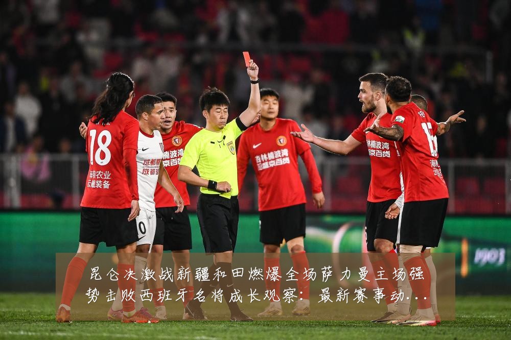 昆仑决激战新疆和田燃爆全场萨力曼主场强势击败西班牙名将成长观察:最新赛事动态与深度分析